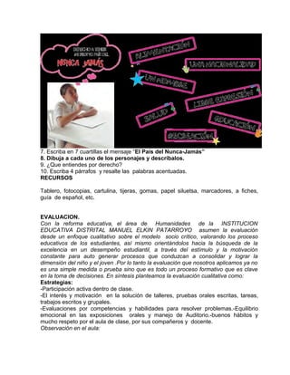 7. Escriba en 7 cuartillas el mensaje “El País del Nunca-Jamás”
8. Dibuja a cada uno de los personajes y descríbalos.
9. ¿Que entiendes por derecho?
10. Escriba 4 párrafos y resalte las palabras acentuadas.
RECURSOS
Tablero, fotocopias, cartulina, tijeras, gomas, papel siluetsa, marcadores, a fiches,
guía de español, etc.
EVALUACION.
Con la reforma educativa, el área de Humanidades de la INSTITUCION
EDUCATIVA DISTRITAL MANUEL ELKIN PATARROYO asumen la evaluación
desde un enfoque cualitativo sobre el modelo socio crítico, valorando los proceso
educativos de los estudiantes, así mismo orientándolos hacia la búsqueda de la
excelencia en un desempeño estudiantil, a través del estímulo y la motivación
constante para auto generar procesos que conduzcan a consolidar y lograr la
dimensión del niño y el joven .Por lo tanto la evaluación que nosotros aplicamos ya no
es una simple medida o prueba sino que es todo un proceso formativo que es clave
en la toma de decisiones. En síntesis planteamos la evaluación cualitativa como:
Estrategias:
-Participación activa dentro de clase.
-El interés y motivación en la solución de talleres, pruebas orales escritas, tareas,
trabajos escritos y grupales.
-Evaluaciones por competencias y habilidades para resolver problemas.-Equilibrio
emocional en las exposiciones orales y manejo de Auditorio.-buenos hábitos y
mucho respeto por el aula de clase, por sus compañeros y docente.
Observación en el aula:
 