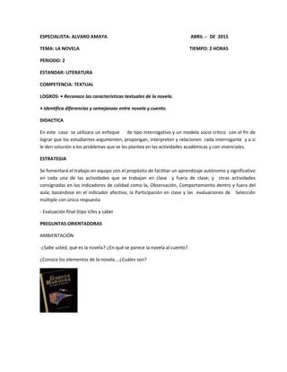 ESPECIALISTA: ALVARO AMAYA ABRIL -- DE 2015
TEMA: LA NOVELA TIEMPO: 2 HORAS
PERIODO: 2
ESTANDAR: LITERATURA
COMPETENCIA: TEXTUAL
LOGROS: • Reconoce las características textuales de la novela.
• Identifica diferencias y semejanzas entre novela y cuento.
DIDACTICA
En este caso se utilizara un enfoque de tipo interrogativo y un modelo socio crítico con el fin de
lograr que los estudiantes argumenten, propongan, interpreten y relacionen cada interrogante y a si
le den solución a los problemas que se les plantea en las actividades académicas y con vivenciales.
ESTRATEGIA
Se fomentará el trabajo en equipo con el propósito de facilitar un aprendizaje autónomo y significativo
en cada una de las actividades que se trabajan en clase y fuera de clase; y otras actividades
consignadas en los indicadores de calidad como la, Observación, Comportamiento dentro y fuera del
aula; basándose en el indicador afectivo, la Participación en clase y las evaluaciones de Selección
múltiple con única respuesta
- Evaluación final (tipo Icfes y saber
PREGUNTAS ORIENTADORAS
AMBIENTACIÓN
-¿Sabe usted, qué es la novela?-¿En qué se parece la novela al cuento?.
¿Conoce los elementos de la novela….¿Cuáles son?
 