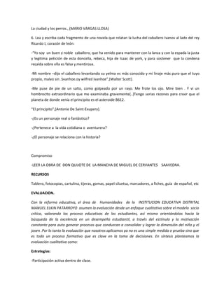 La ciudad y los perros., (MARIO VARGAS LLOSA)
6. Lea y escriba cada fragmento de una novela que relatan la lucha del caballero Ivanov al lado del rey
Ricardo I, corazón de león:
-“Yo soy un buen y noble caballero, que ha venido para mantener con la lanza y con la espada la justa
y legitima petición de esta doncella, rebeca, hija de Isaac de york, y para sostener que la condena
recaída sobre ella es falsa y mentirosa.
-Mi nombre –dijo el caballero levantando su yelmo es más conocido y mi linaje más puro que el tuyo
propio, malvo sin .Svanhoe.oy wilfred ivanhoe”,(Walter Scott).
-Me puse de pie de un salto, como golpeado por un rayo. Me frote los ojo. Mire bien . Y vi un
hombrecito extraordinario que me examinaba gravemente(..)Tengo serias razones para creer que el
planeta de donde venía el principito es el asteroide B612.
“El principito”,(Antonie De Saint-Exupery).
-¿Es un personaje real o fantástico?
-¿Pertenece a la vida cotidiana o aventurera?
-¿El personaje se relaciona con la historia?
Compromiso
-LEER LA OBRA DE DON QUIJOTE DE LA MANCHA DE MIGUEL DE CERVANTES SAAVEDRA.
RECURSOS
Tablero, fotocopias, cartulina, tijeras, gomas, papel siluetsa, marcadores, a fiches, guía de español, etc
EVALUACION.
Con la reforma educativa, el área de Humanidades de la INSTITUCION EDUCATIVA DISTRITAL
MANUEL ELKIN PATARROYO asumen la evaluación desde un enfoque cualitativo sobre el modelo socio
crítico, valorando los proceso educativos de los estudiantes, así mismo orientándolos hacia la
búsqueda de la excelencia en un desempeño estudiantil, a través del estímulo y la motivación
constante para auto generar procesos que conduzcan a consolidar y lograr la dimensión del niño y el
joven .Por lo tanto la evaluación que nosotros aplicamos ya no es una simple medida o prueba sino que
es todo un proceso formativo que es clave en la toma de decisiones. En síntesis planteamos la
evaluación cualitativa como:
Estrategias:
-Participación activa dentro de clase.
 