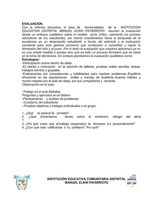 EVALUACION.
Con la reforma educativa, el área de Humanidades de la INSTITUCION
EDUCATIVA DISTRITAL MANUEL ELKIN PATARROYO asumen la evaluación
desde un enfoque cualitativo sobre el modelo socio crítico, valorando los proceso
educativos de los estudiantes, así mismo orientándolos hacia la búsqueda de la
excelencia en un desempeño estudiantil, a través del estímulo y la motivación
constante para auto generar procesos que conduzcan a consolidar y lograr la
dimensión del niño y el joven .Por lo tanto la evaluación que nosotros aplicamos ya no
es una simple medida o prueba sino que es todo un proceso formativo que es clave
en la toma de decisiones. En síntesis planteamos la evaluación cualitativa como:
Estrategias:
-Participación activa dentro de clase.
-El interés y motivación en la solución de talleres, pruebas orales escritas, tareas,
trabajos escritos y grupales.
-Evaluaciones por competencias y habilidades para resolver problemas.-Equilibrio
emocional en las exposiciones orales y manejo de Auditorio.-buenos hábitos y
mucho respeto por el aula de clase, por sus compañeros y docente.
Observación en el aula:
-Trabajo en el aula-Debates
Preguntas y ejercicios en el tablero
-Planteamiento y análisis de problemas
--Cuaderno del estudiante:
--Pruebas objetivas y trabajos individuales o en grupo.
1. ¿Qué te pareció la jornada?
2. ¿Qué comentarios tienes sobre el sombrero, refugio del alma
?
3. ¿Por qué crees que el trabajo cooperativo te favorece a ti personalmente?
4. ¿Con que nota calificarías a tu profesor?, Por qué?
INSTITUCIÓN EDUCATIVA COMUNITARIA DISTRITAL
MANUEL ELKIN PATARROYO
 