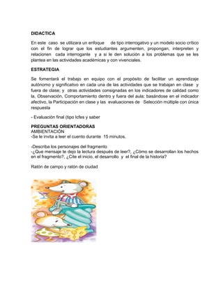 DIDACTICA
En este caso se utilizara un enfoque de tipo interrogativo y un modelo socio crítico
con el fin de lograr que los estudiantes argumenten, propongan, interpreten y
relacionen cada interrogante y a si le den solución a los problemas que se les
plantea en las actividades académicas y con vivenciales.
ESTRATEGIA
Se fomentará el trabajo en equipo con el propósito de facilitar un aprendizaje
autónomo y significativo en cada una de las actividades que se trabajan en clase y
fuera de clase; y otras actividades consignadas en los indicadores de calidad como
la, Observación, Comportamiento dentro y fuera del aula; basándose en el indicador
afectivo, la Participación en clase y las evaluaciones de Selección múltiple con única
respuesta
- Evaluación final (tipo Icfes y saber
PREGUNTAS ORIENTADORAS
AMBIENTACIÓN
-Se le invita a leer el cuento durante 15 minutos.
-Describa los personajes del fragmento
-¿Que mensaje te dejo la lectura después de leer?, ¿Cómo se desarrollan los hechos
en el fragmento?, ¿Cite el inicio, el desarrollo y el final de la historia?
Ratón de campo y ratón de ciudad
 
