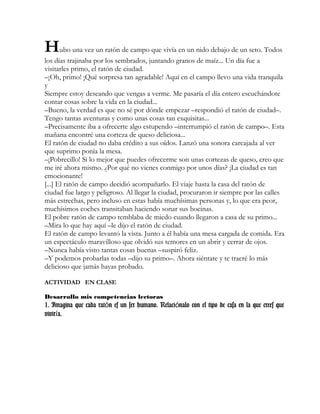 Hubo una vez un ratón de campo que vivía en un nido debajo de un seto. Todos
los días trajinaba por los sembrados, juntando granos de maíz... Un día fue a
visitarles primo, el ratón de ciudad.
–¡Oh, primo! ¡Qué sorpresa tan agradable! Aquí en el campo llevo una vida tranquila
y
Siempre estoy deseando que vengas a verme. Me pasaría el día entero escuchándote
contar cosas sobre la vida en la ciudad...
–Bueno, la verdad es que no sé por dónde empezar –respondió el ratón de ciudad–.
Tengo tantas aventuras y como unas cosas tan exquisitas...
–Precisamente iba a ofrecerte algo estupendo –interrumpió el ratón de campo–. Esta
mañana encontré una corteza de queso deliciosa...
El ratón de ciudad no daba crédito a sus oídos. Lanzó una sonora carcajada al ver
que suprimo ponía la mesa.
–¡Pobrecillo! Si lo mejor que puedes ofrecerme son unas cortezas de queso, creo que
me iré ahora mismo. ¿Por qué no vienes conmigo por unos días? ¡La ciudad es tan
emocionante!
[...] El ratón de campo decidió acompañarlo. El viaje hasta la casa del ratón de
ciudad fue largo y peligroso. Al llegar la ciudad, procuraron ir siempre por las calles
más estrechas, pero incluso en estas había muchísimas personas y, lo que era peor,
muchísimos coches transitaban haciendo sonar sus bocinas.
El pobre ratón de campo temblaba de miedo cuando llegaron a casa de su primo...
–Mira lo que hay aquí –le dijo el ratón de ciudad.
El ratón de campo levantó la vista. Junto a él había una mesa cargada de comida. Era
un espectáculo maravilloso que olvidó sus temores en un abrir y cerrar de ojos.
–Nunca había visto tantas cosas buenas –suspiró feliz.
–Y podemos probarlas todas –dijo su primo–. Ahora siéntate y te traeré lo más
delicioso que jamás hayas probado.
ACTIVIDAD EN CLASE
Desarrollo mis competencias lectoras
1. Imagina que cada rat n es un ser humano. Relaci nalo con el tipo de casa en la que crees queó ó
vivir a.í
 