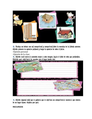 2. Realiza un debate con tus compa eros y compa eras sobre la moraleja de la f bula anterior.ñ ñ á
Escribe primero tu opini n personal y luego la opini n de todo el sal n.ó ó ó
-Opinión personal
-Opinión de la clase
3. Escribe cu l rat n se acomoda mejor a cada imagen, seg n el estilo de vida que personifica.á ó ú
Describe qu cosas har a de acuerdo con el lugar donde vive.é í
4. Escribe algunas cosas que te gustar a que te ense ara un compa ero(a) nuevo(a) que vinieraí ñ ñ
de un lugar lejano. Explica por qu .é
RECURSOS
 