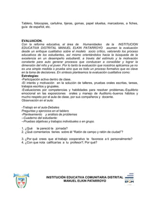 Tablero, fotocopias, cartulina, tijeras, gomas, papel siluetsa, marcadores, a fiches,
guía de español, etc.
EVALUACION.
Con la reforma educativa, el área de Humanidades de la INSTITUCION
EDUCATIVA DISTRITAL MANUEL ELKIN PATARROYO asumen la evaluación
desde un enfoque cualitativo sobre el modelo socio crítico, valorando los proceso
educativos de los estudiantes, así mismo orientándolos hacia la búsqueda de la
excelencia en un desempeño estudiantil, a través del estímulo y la motivación
constante para auto generar procesos que conduzcan a consolidar y lograr la
dimensión del niño y el joven .Por lo tanto la evaluación que nosotros aplicamos ya no
es una simple medida o prueba sino que es todo un proceso formativo que es clave
en la toma de decisiones. En síntesis planteamos la evaluación cualitativa como:
Estrategias:
-Participación activa dentro de clase.
-El interés y motivación en la solución de talleres, pruebas orales escritas, tareas,
trabajos escritos y grupales.
-Evaluaciones por competencias y habilidades para resolver problemas.-Equilibrio
emocional en las exposiciones orales y manejo de Auditorio.-buenos hábitos y
mucho respeto por el aula de clase, por sus compañeros y docente.
Observación en el aula:
-Trabajo en el aula-Debates
Preguntas y ejercicios en el tablero
-Planteamiento y análisis de problemas
--Cuaderno del estudiante:
--Pruebas objetivas y trabajos individuales o en grupo.
1. ¿Qué te pareció la jornada?
2. ¿Qué comentarios tienes sobre él “Ratón de campo y ratón de ciudad”?
3. ¿Por qué crees que el trabajo cooperativo te favorece a ti personalmente?
4. ¿Con que nota calificarías a tu profesor?, Por qué?
INSTITUCIÓN EDUCATIVA COMUNITARIA DISTRITAL
MANUEL ELKIN PATARROYO
 