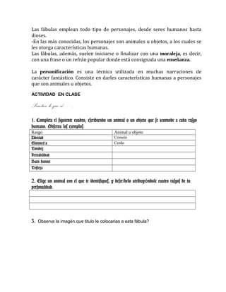 Las fábulas emplean todo tipo de personajes, desde seres humanos hasta
dioses.
-En las más conocidas, los personajes son animales u objetos, a los cuales se
les otorga características humanas.
Las fábulas, además, suelen iniciarse o finalizar con una moraleja, es decir,
con una frase o un refrán popular donde está consignada una enseñanza.
La personificación es una técnica utilizada en muchas narraciones de
carácter fantástico. Consiste en darles características humanas a personajes
que son animales u objetos.
ACTIVIDAD EN CLASE
Practico lo que sé…..
1. Completa el siguiente cuadro, escribiendo un animal o un objeto que se acomode a cada rasgo
humano. Observa los ejemplos:
Rasgo Animal u objeto
Libertad Cometa
Glotoner aí Cerdo
Timidez
Irritabilidad
Buen humor
Tristeza
2. Elige un animal con el que te identifiques, y descr belo atribuy ndole cuatro rasgos de tuí é
personalidad.
3. Observa la imagén.que titulo le colocarias a esta fábula?
 