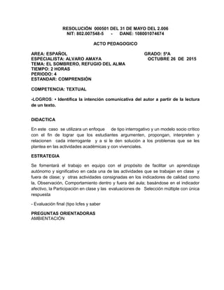 RESOLUCIÓN 000501 DEL 31 DE MAYO DEL 2.006
NIT: 802.007548-5 - DANE: 108001074674
ACTO PEDAGOGICO
AREA: ESPAÑOL GRADO: 5ºA
ESPECIALISTA: ALVARO AMAYA OCTUBRE 26 DE 2015
TEMA: EL SOMBRERO, REFUGIO DEL ALMA
TIEMPO: 2 HORAS
PERIODO: 4
ESTANDAR: COMPRENSIÓN
COMPETENCIA: TEXTUAL
-LOGROS: • Identifica la intención comunicativa del autor a partir de la lectura
de un texto.
DIDACTICA
En este caso se utilizara un enfoque de tipo interrogativo y un modelo socio crítico
con el fin de lograr que los estudiantes argumenten, propongan, interpreten y
relacionen cada interrogante y a si le den solución a los problemas que se les
plantea en las actividades académicas y con vivenciales.
ESTRATEGIA
Se fomentará el trabajo en equipo con el propósito de facilitar un aprendizaje
autónomo y significativo en cada una de las actividades que se trabajan en clase y
fuera de clase; y otras actividades consignadas en los indicadores de calidad como
la, Observación, Comportamiento dentro y fuera del aula; basándose en el indicador
afectivo, la Participación en clase y las evaluaciones de Selección múltiple con única
respuesta
- Evaluación final (tipo Icfes y saber
PREGUNTAS ORIENTADORAS
AMBIENTACIÓN
 