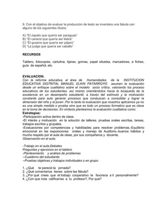 9. Con el objetivo de evaluar la producción de texto se inventara una fabula con
alguno de los siguientes títulos:
A) “El zapato que quería ser paraguas”
B) “El caracol que quería ser liebre”
C) “El gusano que quería ser pájaro”
D) “La pulga que quería ser caballo”
RECURSOS
Tablero, fotocopias, cartulina, tijeras, gomas, papel siluetsa, marcadores, a fiches,
guía de español, etc.
EVALUACION.
Con la reforma educativa, el área de Humanidades de la INSTITUCION
EDUCATIVA DISTRITAL MANUEL ELKIN PATARROYO asumen la evaluación
desde un enfoque cualitativo sobre el modelo socio crítico, valorando los proceso
educativos de los estudiantes, así mismo orientándolos hacia la búsqueda de la
excelencia en un desempeño estudiantil, a través del estímulo y la motivación
constante para auto generar procesos que conduzcan a consolidar y lograr la
dimensión del niño y el joven .Por lo tanto la evaluación que nosotros aplicamos ya no
es una simple medida o prueba sino que es todo un proceso formativo que es clave
en la toma de decisiones. En síntesis planteamos la evaluación cualitativa como:
Estrategias:
-Participación activa dentro de clase.
-El interés y motivación en la solución de talleres, pruebas orales escritas, tareas,
trabajos escritos y grupales.
-Evaluaciones por competencias y habilidades para resolver problemas.-Equilibrio
emocional en las exposiciones orales y manejo de Auditorio.-buenos hábitos y
mucho respeto por el aula de clase, por sus compañeros y docente.
Observación en el aula:
-Trabajo en el aula-Debates
Preguntas y ejercicios en el tablero
-Planteamiento y análisis de problemas
--Cuaderno del estudiante:
--Pruebas objetivas y trabajos individuales o en grupo.
1. ¿Qué te pareció la jornada?
2. ¿Qué comentarios tienes sobre las fábula?
3. ¿Por qué crees que el trabajo cooperativo te favorece a ti personalmente?
4. ¿Con que nota calificarías a tu profesor?, Por qué?
 