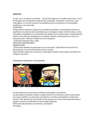 DIDACTICA
En este caso se utilizara un enfoque de tipo interrogativo y un modelo socio crítico con el
fin de lograr que los estudiantes argumenten, propongan, interpreten y relacionen cada
interrogante y a si le den solución a los problemas que se les plantea en las actividades
académicas y con vivenciales.
ESTRATEGIA
Se fomentará el trabajo en equipo con el propósito de facilitar un aprendizaje autónomo y
significativo en cada una de las actividades que se trabajan en clase y fuera de clase; y otras
actividades consignadas en los indicadores de calidad como la, Observación, Comportamiento
dentro y fuera del aula; basándose en el indicador afectivo, la Participación en clase y las
evaluaciones de Selección múltiple con única respuesta
- Evaluación final (tipo Icfes y saber
PREGUNTAS ORIENTADORAS
AMBIENTACIÓN
-¿Cómo están divididos los personajes en una narración?, ¿Qué diferencia hay entre los
personajes de una narración llámese cuento o novela?,
¿Qué enseñanza dejan las narraciones?, ¿Qué papel cumplen los personajes secundarios en
cualquier narración?
PERSONAJES PRINCIPALES Y SECUNDARIOS
Los personajes de una narración se dividen en principales y secundarios.
Los personajes principales cumplen un papel central en la narración y están caracterizados
con mayor amplitud. Los personajes secundarios, en cambio, desempeñan un papel más
discreto. Ellos aparecen en la narración porque prestan un servicio al personaje principal, le
ayudan a superar una dificultad o le ponen algún obstáculo.
Definiciones de personajes secundarios y principales?
Principales
 