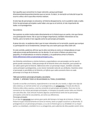 Son aquellos que concentran la mayor atención, porque participan
directamenteenlosacontecimientos que se narran. Es decir, la narración se trata de lo que les
ocurre a ellos o de lo que ellos mismos realizan.
Si este tipo de personajes no estuviera, la historia desaparecería; no le sucedería nada a nadie.
Entre los personajes principales suele haber uno que es el central, el más importante de
todos: es el protagonista.
Secundarios
Son quienes no están involucrados directamente en la historia que se cuenta, sino que tienen
una participación menor. No es que no tengan importancia; también intervienen en los
hechos, pero no tanto ni tan seguido como los personajes principales.
A pesar de esto, no podemos decir que no sean relevantes en la narración, puesto que aunque
su participación no es fundamental, siempre hay una razón para que ellos estén ahí.
En este sentido, podemos afirmar que la obra narrativa es como un rompecabezas en que
cada pieza encaja perfectamente con las demás. Es así como si faltara una pieza muy
pequeña, el rompecabezas no estaría completo, y no podríamos armar la historia.
Cómo diferenciar entre un personaje principal y uno...
Las historias entretienen a ciertos lectores y espectadores con personajes con los que la
gente puede conectarse. Cada personaje de la historia tiene una situación, pero puede no
ser sobre quien gira la historia. Diferencia entre un personaje mayor, también conocido
como principal o protagonista, y uno menor tomando nota de sus atributos. Examina cómo
el personaje es percibido en la historia y el efecto que cada escenario tiene en cada
personaje a lo largo de la historia.
Tallerparaescritores:personajesprincipalesysecundarios
ESCRIBE Y APRENDE TODO LO RELACIONADO AL TEMA, (CUADERNO)
Cuando se escribe una historia, especialmente si se trata de una novela, o algún otro tipo de
obra extensa, es normal contar con un protagonista y un antagonista. A través de ellos la
historia cobra vida y avanza, y eso los convierte en personajes principales. Pero eso no los
convierte en los únicos personajes principales, ni tampoco se puede contar toda una historia
con solo ellos dos. Este artículo muestra algunas características tanto de los personajes
principales como de los secundarios, así como sus diferencias.
Personajesprincipales
Es un tipo de personaje que vemos gran parte del tiempo a lo largo de la historia. Si bien la
historia no gira necesariamente en torno al mismo, tiene un papel crucial en su desarrollo. El
protagonista es un personaje principal, y a su vez la historia gira a su alrededor en su mayor
parte o su totalidad, y también lo es su antagonista, pero además de ellos pueden existir otros
 