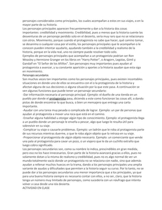 personajes considerados como principales, los cuales acompañan a estos en sus viajes, o en la
mayor parte de su historia.
Los personajes principales aparecen frecuentemente y dan a la historia dos cosas
importantes: credibilidad y movimiento. Credibilidad, pues a menos que la historia cuente las
desventuras de un personaje perdido solo en el desierto, sería muy raro que no se relacionara
con otros. Movimiento, porque cuando el protagonista no sabe que hacer, qué camino tomar,
se desanima o cualquier cosa por el estilo, los personajes principales que le acompañan o le
conocen pueden intentar ayudarlo, ayudando también a la credibilidad y realismo de la
historia, porque en la vida real, uno no siempre puede resolver todo solo.
Ejemplos de personajes principales que acompañan a un protagonista podrían ser Ron
Weasley y Hermione Granger en los libros en "Harry Potter", o Aragorn, Legolas, Gimli y
Gandalf en "El Señor de los Añillos". Son personajes muy importantes pues ayudan al
protagonista a avanzar, y su constante aparición y aportes a la historia ayudan que esta siga
en movimiento.
Personajessecundarios
Son muchas veces tan importantes como los personajes principales, pues existen incontables
situaciones en donde uno de ellos se encuentra con el o la protagonista de la historia y
afectan alguna de sus decisiones o alguna situación por la que este pasa. A continuación se
ven algunas funciones que puede tener un personaje secundario:
-Dar información necesaria al personaje principal. Ejemplo: el dueño de una tienda en un
pueblo por donde el protagonista pasa, diciendo a este como funcionan las cosas allí, o dando
pistas de donde encontrar lo que busca, o bien un mensajero que entrega una carta
importante.
-Ayudar con una tarea muy pesada o complicada de lograr. Ejemplo: un par de personas que
ayudan al protagonista a mover una roca que está en el camino.
-Enseñar alguna habilidad u otorgar algún tipo de conocimiento. Ejemplo: el protagonista llega
a un pueblo donde un personaje le enseña a pescar, algo que luego le resulta útil para
sobrevivir en su viaje.
-Complicar su viaje o causarle problemas. Ejemplo: un ladrón que le roba al protagonista parte
de sus recursos mientras duerme, o que le roba algún objeto que lo retrasa en su viaje.
-Proporcionar al protagonista de algún objeto necesario. Ejemplo: un comerciante que vende
una pala al protagonista para cavar un pozo, o un viajero que le da un cuchillo extraño que
luego cobra significado.
Los personajes secundarios son, como su nombre lo indica, prescindibles en gran medida,
pero eso no los hace innecesarios. Gran parte de la historia avanzará gracias a ellos, pues no
solamente dotan a la misma de realismo y credibilidad, pues no es algo normal de ver un
mundo totalmente vacío donde un protagonista no se relaciona con nadie, sino que además
ayudan a rellenar muchos huecos en la trama, dando a los personajes principales una amplia
variante de ayudas y dificultades que permiten a la historia seguir su curso. Por lo tanto, no se
puede dar a los personajes secundarios una menor importancia que a los principales, ya que
para una buena historia siempre es necesario contar con ellos, a no ser, claro, que la historia
tenga un número muy limitado de personajes, como sucedería con un náufrago que intenta
volver a casa desde una isla desierta.
ACTIVIDAD EN CLASE
 