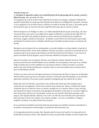 Practico lo que sé…
1. Completa el siguiente cuadro con la identificación de los personajes de tu novela, cuento o
fábula favorita den aprender de ellos.
A la pregunta de cuál es el libro más importante escrito en su lengua, cualquier hablante de
español responderá sin duda que Don Quijote de la Mancha, de Miguel de Cervantes. Aunque
si se le pregunta si lo ha leído entero, entonces no todo el mundo dirá que sí. De modo que te
presentamos aquí un resumen de este magnífico libro para que te animes a leerlo.
Alonso Quijano es un hidalgo -es decir, un noble empobrecido de escala social baja-, de unos
cincuenta años, que vive en una aldea de la región La Mancha a comienzos del siglo XVII. Su
afición es leer libros de caballería donde se narran aventuras fantásticas de caballeros,
princesas, magos, castillos encantados… Se dedica a estos libros con tanta pasión que acaba
perdiendo el contacto con la realidad y decide que él también puede emular a sus héroes de
ficción.
Recupera una armadura de sus antepasados y saca del establo a su viejo caballo, al que da el
nombre de Rocinante. Como todo caballero necesita una dama, convierte el recuerdo de una
campesina de la que estuvo enamorado en la hermosa Dulcinea del Toboso. Y a sí mismo se
pone el nombre de Don Quijote, como el famoso caballero Lanzarote (Lancelot).
Sale así al campo, con un aspecto ridículo, con la idea de realizar hazañas heroicas. Pero
pronto comienzan los malentendidos con la realidad. Ve una posada y cree que es un castillo.
Exige al dueño que lo arme caballero en una escena cómica e intenta rescatar a un joven
pastor que está siendo azotado por su dueño. Ataca a unos mercaderes que se burlan de él
pero es derribado y herido.
Vuelve a su casa y esta vez consigue convencer con promesas de fama y riqueza a un labrador,
Sancho Panza, para que sea su escudero. Sancho, al contrario que Don Quijote, es un hombre
ignorante y práctico. Pero poco a poco quedará contagiado por los sueños de su señor.
Nada más salir con Sancho, encuentran unos molinos de viento que Don Quijote ataca
creyendo que son gigantes. Viven otras muchas otras aventuras: ataca un rebaño de ovejas
creyendo que es un ejército, tiene un duelo a espada con un vizcaíno, libera a unos reclusos
que después le atacan, encuentra una palangana de barbero y cree que es un yelmo mágico y
vive situaciones cómicas en una posada. Incluso en una ocasión, Rocinante persigue unas
yeguas. Don Quijote decide, además, irse a vivir a lo alto de una montaña como penitencia
para merecer el amor de su dama. Sus mejores amigos - un cura y un barbero- lo logran
engañar y lo llevan a su aldea dentro de una jaula.
En sus aventuras también encuentra diversos personajes que añaden acciones secundarias a
la novela: unos pastores enamorados, un prisionero de los piratas, etc.
En la segunda parte de la novela, Don Quijote sale de nuevo con Sancho. En esta parte es la
preferida de muchos críticos. Don Quijote es ahora un personaje tratado con más respeto por
 