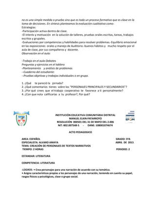 no es una simple medida o prueba sino que es todo un proceso formativo que es clave en la
toma de decisiones. En síntesis planteamos la evaluación cualitativa como:
Estrategias:
-Participación activa dentro de clase.
-El interés y motivación en la solución de talleres, pruebas orales escritas, tareas, trabajos
escritos y grupales.
-Evaluaciones por competencias y habilidades para resolver problemas.-Equilibrio emocional
en las exposiciones orales y manejo de Auditorio.-buenos hábitos y mucho respeto por el
aula de clase, por sus compañeros y docente.
Observación en el aula:
-Trabajo en el aula-Debates
Preguntas y ejercicios en el tablero
-Planteamiento y análisis de problemas
--Cuaderno del estudiante:
--Pruebas objetivas y trabajos individuales o en grupo.
1. ¿Qué te pareció la jornada?
2. ¿Qué comentarios tienes sobre los “PERSONAJES PRINCIPALES Y SECUNDARIOS”?
3. ¿Por qué crees que el trabajo cooperativo te favorece a ti personalmente?
4. ¿Con que nota calificarías a tu profesor?, Por qué?
INSTITUCIÓN EDUCATIVA COMUNITARIA DISTRITAL
MANUEL ELKIN PATARROYO
RESOLUCIÓN 000501 DEL 31 DE MAYO DEL 2.006
NIT: 802.007548-5 - DANE: 108001074674
ACTO PEDAGOGICO
AREA: ESPAÑOL GRADO: 5ºA
ESPECIALISTA: ALVARO AMAYA ABRIL DE 2015
TEMA: CREACIÓN DE PERSONAJES DE TEXTOS NARRATIVOS
TIEMPO: 2 HORAS PERIODO: 2
ESTANDAR: LITERATURA
COMPETENCIA: LITERATURA
-LOGROS: • Crea personajes para una narración de acuerdo con su temática.
• Asigna características propias a los personajes de una narración, teniendo en cuenta su papel,
rasgos físicos y psicológicos, clase o grupo social.
 