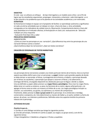 DIDACTICA
En este caso se utilizara un enfoque de tipo interrogativo y un modelo socio crítico con el fin de
lograr que los estudiantes argumenten, propongan, interpreten y relacionen cada interrogante y a si
le den solución a los problemas que se les plantea en las actividades académicas y con vivenciales.
ESTRATEGIA
Se fomentará el trabajo en equipo con el propósito de facilitar un aprendizaje autónomo y significativo
en cada una de las actividades que se trabajan en clase y fuera de clase; y otras actividades
consignadas en los indicadores de calidad como la, Observación, Comportamiento dentro y fuera del
aula; basándose en el indicador afectivo, la Participación en clase y las evaluaciones de Selección
múltiple con única respuesta
- Evaluación final (tipo Icfes y saber
PREGUNTAS ORIENTADORAS
AMBIENTACIÓN
-¿Cómo se crean los personajes en una narración?, ¿Qué diferencia hay entre los personajes de una
narración llámese cuento o novela?,
¿Qué enseñanza dejan las narraciones?, ¿Qué son textos narrativos?
CREACIÓN DE PERSONAJES DE TEXTOS NARRATIVOS
Los personajes de las narraciones cumplen una misión particular dentro de la historia. Este es el primer
aspecto que debes definir para crear un personaje: su papel. Existen cuatro grandes papeles de donde
se debe extraer un personaje: el héroe, o protagonista de la historia; el objeto, o personaje deseado
por el héroe; los ayudantes, o personajes que apoyan o socorren al héroe, y los adversarios, o
enemigos del héroe, encargados deponerle los obstáculos para que no llegue a donde su objeto.
Una vez definido su papel, debes precisar sus rasgos físicos y psicológicos. Para crear los rasgos físicos,
debes tener en cuenta su estatura, su peso, las facciones de su rostro, alguna señal particular, y le
agregas la forma como se viste y se mueve y el timbre de su voz. Los rasgos psicológicos incluyen su
carácter, sus costumbres, sus gustos, sus opiniones y su manera de comportarse.
Finalmente, debes precisar la clase o grupo social de tu personaje. Si es aristócrata o mendigo,
comerciante o campesino, etc. Esto determinará su manera de hablar y, en parte, también su forma de
pensar, de actuar, sus intereses y preferencias. Definidos estos tres aspectos tendrás los primeros
esbozos de tú personaje.
ACTIVIDAD EN CLASE
Practico lo que sé…
1. Escribe un corto diálogo narrativo que tenga los siguientes puntos:
a. Crea dos personajes, teniendo en cuenta su papel, sus rasgos y su grupo social, y uno de los
siguientes temas:
• Viaje intergaláctico • Caballeros y dragones • Piratas y españoles
 