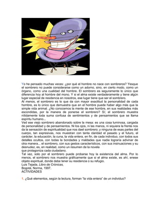 Yo he pensado muchas veces: ¿por qué el hombre no nace con sombreros? Yesque
el sombrero no puede considerarse como un adorno, sino, en cierto modo, como un
órgano, como una cualidad del hombre. El sombrero es seguramente lo único que
diferencia hoy al hombre del mono. Y si el alma existe verdaderamente y tiene algún
lugar especial de residencia en nosotros, ese lugar tiene que ser el sombrero.
Al menos, el sombrero es lo que da con mayor exactitud la personalidad de cada
hombre, es lo único que demuestra que en el hombre puede haber algo más que la
simple vida animal. ¿No conocemos la mente de ese hombre, en sus realidades más
escondidas, por la manera de ponerse el sombrero? Sí; el sombrero muestra
nítidamente toda suma confusa de sentimientos y de pensamientos que se llama
espíritu humano...
Ved ese viejo sombrero abandonado sobre la mesa: es una cosa luminosa, cargada
de personalidad y de pensamientos. Ni los ojos, ni las manos, ni siquiera la frente nos
da la sensación de espiritualidad que nos dael sombrero; y ninguna de esas partes del
cuerpo, tan expresivas, nos muestran con tanta claridad el pasado y el futuro, el
carácter, la educación, la cuna, la vida entera, en fin, de cada individuo, con todos sus
detalles ocultos, con todas la bondades y maldades que nadie lograría adivinar de
otra manera... el sombrero, con sus gestos característicos, con sus insinuaciones y su
desnudez, es, en realidad, como un resumen de la novela
que protagoniza cada ciudadano.
Tal vez, solo por el sombrero puede probarse hoy la existencia del alma. Por lo
menos, el sombrero nos muestra gráficamente que si el alma existe, es ahí, enese
objeto espiritual, donde debe tener su residencia o su refugio.
Luis Tejada, Libro de Crónicas,
Bogotá, Norma, 1997.
ACTIVIDADES
1. ¿Qué elementos, según la lectura, forman “la vida entera” de un individuo?
 