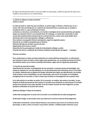 b. Elige el acontecimiento sobre el cual van hablar tus personajes, y define la posición de cada uno al
respecto, de acuerdo con sus características.
____________________________________________________________________________________
____________________________________________
2. ¿Cómo se redacta un texto narrativo?
¿Cómo se hace?
En toda narración o relato hay que considerar, en primer lugar, la ficción o historia que se va a
contar. Ella está constituida por un conjunto de acontecimientos o acciones que se suceden y
encadenan entre sí, y que constituyen la trama.
La historia se estructura, normalmente, en el orden cronológico de los acontecimientos principales
desde una situación inicial a una situación final. Sin embargo, un relato bien construido no sólo
consta del encadenamiento temporal de los acontecimientos; a éstos se les suele añadir otros
elementos tales como descripciones, diálogos y reflexiones.
Para redactar una pequeña historia aconsejamos seguir los siguientes pasos:
Elección de un conflicto apropiado para la historia.
Selección del tipo de narrador y punto de vista.
Organización de la trama o acción.
Desarrollo de los personajes por medio de la descripción, diálogo y acción.
Creación del marco o ambiente de la historia mediante la descripción de lugares y tiempos.
Técnicas narrativas
Para confeccionar un texto narrativo tendremos en cuenta distintas perspectivas. La información
que vehicula el texto narrativo variará según estas perspectivas; así, se pueden presentar de forma
muy distinta textos con el mismo contenido informativo, según sean los siguientes parámetros:
1. El punto de vista del narrador
Importancia del narrador: el protagonista de una narración, no porque carezca de psicología, sino
porque lo espiamos en una sola peripecia, no nos da tiempo para que intimemos con él. El narrador,
en cambio, sabiendo que no dispone de tiempo suficiente para lograr esa identificación, de entrada
invita al lector a que se identifique, no con el personaje, sino con él. El narrador es el verdadero
protagonista de su narración, ni más ni menos que el poeta es el protagonista de su poema lírico.
En la vida práctica el narrador no existe. En la narración, en cambio, sólo existe el narrador. Lo que
importa es desde qué punto de vista cuenta un narrador cuya existencia es convencional. El narrador
puede narrar gracias a que antes percibió. Se ha de analizar el punto de vista imaginario con que
quedaron ordenadas las acciones del cuento.
Podemos distinguir 4 tipos de narradores:
a) Narrador-protagonista: la acción de la narración es la actividad del narrador-protagonista.
b) Narrador-testigo: un personaje menor que observa las acciones externas del protagonista.
c) Narrador-omnisciente: conoce toda la historia y nos cuenta lo que ocurre en el exterior de los
personajes, es decir, cómo se mueven, lo que dicen, etcétera. También puede contarnos lo que
 