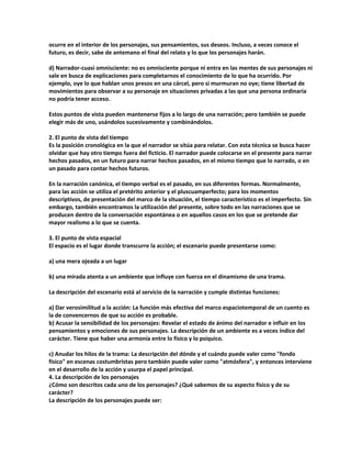 ocurre en el interior de los personajes, sus pensamientos, sus deseos. Incluso, a veces conoce el
futuro, es decir, sabe de antemano el final del relato y lo que los personajes harán.
d) Narrador-cuasi omnisciente: no es omnisciente porque ni entra en las mentes de sus personajes ni
sale en busca de explicaciones para completarnos el conocimiento de lo que ha ocurrido. Por
ejemplo, oye lo que hablan unos presos en una cárcel, pero si murmuran no oye; tiene libertad de
movimientos para observar a su personaje en situaciones privadas a las que una persona ordinaria
no podría tener acceso.
Estos puntos de vista pueden mantenerse fijos a lo largo de una narración; pero también se puede
elegir más de uno, usándolos sucesivamente y combinándolos.
2. El punto de vista del tiempo
Es la posición cronológica en la que el narrador se sitúa para relatar. Con esta técnica se busca hacer
olvidar que hay otro tiempo fuera del ficticio. El narrador puede colocarse en el presente para narrar
hechos pasados, en un futuro para narrar hechos pasados, en el mismo tiempo que lo narrado, o en
un pasado para contar hechos futuros.
En la narración canónica, el tiempo verbal es el pasado, en sus diferentes formas. Normalmente,
para las acción se utiliza el pretérito anterior y el pluscuamperfecto; para los momentos
descriptivos, de presentación del marco de la situación, el tiempo característico es el imperfecto. Sin
embargo, también encontramos la utilización del presente, sobre todo en las narraciones que se
producen dentro de la conversación espontánea o en aquellos casos en los que se pretende dar
mayor realismo a lo que se cuenta.
3. El punto de vista espacial
El espacio es el lugar donde transcurre la acción; el escenario puede presentarse como:
a) una mera ojeada a un lugar
b) una mirada atenta a un ambiente que influye con fuerza en el dinamismo de una trama.
La descripción del escenario está al servicio de la narración y cumple distintas funciones:
a) Dar verosimilitud a la acción: La función más efectiva del marco espaciotemporal de un cuento es
la de convencernos de que su acción es probable.
b) Acusar la sensibilidad de los personajes: Revelar el estado de ánimo del narrador e influir en los
pensamientos y emociones de sus personajes. La descripción de un ambiente es a veces índice del
carácter. Tiene que haber una armonía entre lo físico y lo psíquico.
c) Anudar los hilos de la trama: La descripción del dónde y el cuándo puede valer como "fondo
físico" en escenas costumbristas pero también puede valer como "atmósfera", y entonces interviene
en el desarrollo de la acción y usurpa el papel principal.
4. La descripción de los personajes
¿Cómo son descritos cada uno de los personajes? ¿Qué sabemos de su aspecto físico y de su
carácter?
La descripción de los personajes puede ser:
 