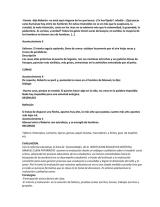 -Vamos -dijo Roberto- no está aquí ninguna de las que busco. ¿Te has fijado? -añadió-. ¡Qué pocas
caras humanas hay entre los hombres! En estos miserables no se ve más que la suspicacia, la
ruindad, la mala intención, como en los ricos no se advierte más que la solemnidad, la gravedad, la
pedantería. Es curioso, ¿verdad? Todos los gatos tienen caras de bueyes; en cambio, la mayoría de
los hombres no tienen cara de hombres. [...]
Acontecimiento 3
Salieron. El viento seguía soplando, lleno de arena: volaban locamente por el aire hojas secas y
trozos de periódicos;
Descripción
Las casas altas próximas al puente de Segovia, con sus ventanas estrechas y sus galerías llenas de
harapos, parecían más sórdidas, más grises, entrevistas en la atmósfera enturbiada por el polvo.
CLÍMAX
Acontecimiento 4
De repente, Roberto se paró y, poniendo la mano en el hombro de Manuel, le dijo:
Diálogo
-Hazme caso, porque es verdad. Si quieres hacer algo en la vida, no creas en la palabra imposible.
Nada hay imposible para una voluntad enérgica.
DESENLACE
Reflexión
Si tratas de disparar una flecha, apunta muy alto, lo más alto que puedas; cuanto más alto apuntes
más lejos irá.
Acontecimiento 5
Manuel miró a Roberto con extrañeza, y se encogió de hombros.
RECURSOS
Tablero, fotocopias, cartulina, tijeras, gomas, papel siluetsa, marcadores, a fiches, guía de español,
etc.
EVALUACION.
Con la reforma educativa, el área de Humanidades de la INSTITUCION EDUCATIVA DISTRITAL
MANUEL ELKIN PATARROYO asumen la evaluación desde un enfoque cualitativo sobre el modelo socio
crítico, valorando los proceso educativos de los estudiantes, así mismo orientándolos hacia la
búsqueda de la excelencia en un desempeño estudiantil, a través del estímulo y la motivación
constante para auto generar procesos que conduzcan a consolidar y lograr la dimensión del niño y el
joven .Por lo tanto la evaluación que nosotros aplicamos ya no es una simple medida o prueba sino que
es todo un proceso formativo que es clave en la toma de decisiones. En síntesis planteamos la
evaluación cualitativa como:
Estrategias:
-Participación activa dentro de clase.
-El interés y motivación en la solución de talleres, pruebas orales escritas, tareas, trabajos escritos y
grupales.
 