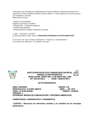 -Evaluaciones por competencias y habilidades para resolver problemas.-Equilibrio emocional en las
exposiciones orales y manejo de Auditorio.-buenos hábitos y mucho respeto por el aula de clase, por
sus compañeros y docente.
Observación en el aula:
-Trabajo en el aula-Debates
Preguntas y ejercicios en el tablero
-Planteamiento y análisis de problemas
--Cuaderno del estudiante:
--Pruebas objetivas y trabajos individuales o en grupo.
1. ¿Qué te pareció la jornada?
2. ¿Qué comentarios tienes sobre la “CREACIÓN DE PERSONAJES DE TEXTOS NARRATIVOS”
?
3. ¿Por qué crees que el trabajo cooperativo te favorece a ti personalmente?
4. ¿Con que nota calificarías a tu profesor?, Por qué?
INSTITUCIÓN EDUCATIVA COMUNITARIA DISTRITAL
MANUEL ELKIN PATARROYO
RESOLUCIÓN 000501 DEL 31 DE MAYO DEL 2.006
NIT: 802.007548-5 - DANE: 108001074674
ACTO PEDAGOGICO
AREA: ESPAÑOL GRADO: 5ºA
ESPECIALISTA: ALVARO AMAYA ABRIL -- DE 2015
TEMA: LA PUBLICIDAD. TIEMPO: 2 HORAS
PERIODO: 2
ESTANDAR: MEDIOS DE COMUNICACIÓN Y SISTEMAS SIMBÓLICOS
COMPETENCIA: COMUNICATIVA Y PRAGMÁTICA
-LOGROS: • Reconoce los elementos verbales y no verbales de los mensajes
publicitarios.
 