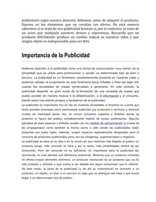 publicitario capta nuestra atención, debemos, antes de adquirir el producto,
fijarnos en los elementos que no resultan tan obvios. De esta manera
sabremos si se trata de una publicidad honesta si, por el contrario, se trata de
un aviso que manipula nuestros deseos y esperanzas. Recuerda que un
producto difícilmente produce un cambio radical en nuestras vidas y que
ningún objeto es indispensable para ser feliz.
Importancia de la Publicidad
Podemos describir a la publicidad como una forma de comunicación muy común de la
actualidad que se utiliza para promocionar y vender un determinado tipo de bien o
servicio. La publicidad es un fenómeno constantemente presente en nuestras vidas y
podemos señalar al surgimiento de este fenómeno hacia mitades o fines del siglo XIX
cuando las sociedades de masas comenzaban a generarse. En este sentido, la
publicidad depende en gran modo de la formación de una sociedad de masas que
pueda acceder de manera masiva a la alfabetización, a la información y al consumo,
siendo estos tres pilares propios y necesarios de la publicidad.
La publicidad es importante hoy en día en nuestras sociedades si tenemos en cuenta que
tanto grandes empresas como particulares publicitad sus productos o servicios a diversos
niveles de masividad social. Así, es común encontrar espacios o ámbitos donde se
presenta la figura del público completamente repleto de avisos publicitarios. Algunos
ejemplos de esos espacios o ámbitos pueden ser los medios de comunicación (a través de
las propagandas) como también la misma acera o calle donde las publicidades están
presentes por todos lados. Además, surgen espacios especialmente designados para el
consumo de productos publicitados como son los shoppings, supermercados y negocios.
La publicidad se basa en la idea o en la noción de que mientras más llegada al público un
producto tenga, más conocido se hará y por lo tanto, más posibilidades tendrá de ser
consumido. Pero ser conocido no es suficiente. Es importante para la publicidad ser
reconocido, lo cual plantea una diferencia sustancial. Mientras que un producto conocido
no ofrece ningún elemento distintivo, un producto reconocido es un producto que ya ha
sido probado y utilizado y que vuelve a ser elegido por aquel consumidor que lo obtiene.
De este modo, la tarea de la publicidad (y de ahí su importancia) es convertir a un
producto, un objeto, un bien o un servicio en algo que se distingue del resto y que busca
llegar a un determinado tipo de público.
 