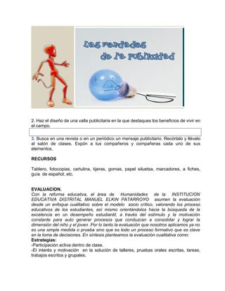 2. Haz el diseño de una valla publicitaria en la que destaques los beneficios de vivir en
el campo.
3. Busca en una revista o en un periódico un mensaje publicitario. Recórtalo y llévalo
al salón de clases. Expón a tus compañeros y compañeras cada uno de sus
elementos.
RECURSOS
Tablero, fotocopias, cartulina, tijeras, gomas, papel siluetsa, marcadores, a fiches,
guía de español, etc.
EVALUACION.
Con la reforma educativa, el área de Humanidades de la INSTITUCION
EDUCATIVA DISTRITAL MANUEL ELKIN PATARROYO asumen la evaluación
desde un enfoque cualitativo sobre el modelo socio crítico, valorando los proceso
educativos de los estudiantes, así mismo orientándolos hacia la búsqueda de la
excelencia en un desempeño estudiantil, a través del estímulo y la motivación
constante para auto generar procesos que conduzcan a consolidar y lograr la
dimensión del niño y el joven .Por lo tanto la evaluación que nosotros aplicamos ya no
es una simple medida o prueba sino que es todo un proceso formativo que es clave
en la toma de decisiones. En síntesis planteamos la evaluación cualitativa como:
Estrategias:
-Participación activa dentro de clase.
-El interés y motivación en la solución de talleres, pruebas orales escritas, tareas,
trabajos escritos y grupales.
 