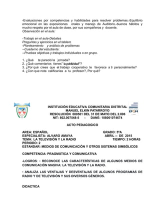 -Evaluaciones por competencias y habilidades para resolver problemas.-Equilibrio
emocional en las exposiciones orales y manejo de Auditorio.-buenos hábitos y
mucho respeto por el aula de clase, por sus compañeros y docente.
Observación en el aula:
-Trabajo en el aula-Debates
Preguntas y ejercicios en el tablero
-Planteamiento y análisis de problemas
--Cuaderno del estudiante:
--Pruebas objetivas y trabajos individuales o en grupo.
1. ¿Qué te pareció la jornada?
2. ¿Qué comentarios tienes” lapublicidad”?
3. ¿Por qué crees que el trabajo cooperativo te favorece a ti personalmente?
4. ¿Con que nota calificarías a tu profesor?, Por qué?
INSTITUCIÓN EDUCATIVA COMUNITARIA DISTRITAL
MANUEL ELKIN PATARROYO
RESOLUCIÓN 000501 DEL 31 DE MAYO DEL 2.006
NIT: 802.007548-5 - DANE: 108001074674
ACTO PEDAGOGICO
AREA: ESPAÑOL GRADO: 5ºA
ESPECIALISTA: ALVARO AMAYA ABRIL -- DE 2015
TEMA: LA TELEVISIÓN Y LA RADIO TIEMPO: 2 HORAS
PERIODO: 2
ESTANDAR: MEDIOS DE COMUNICACIÓN Y OTROS SISTEMAS SIMBÓLICOS
COMPETENCIA: PRAGMÁTICA Y COMUNICATIVA
-LOGROS: • RECONOCE LAS CARACTERÍSTICAS DE ALGUNOS MEDIOS DE
COMUNICACIÓN MASIVA: LA TELEVISIÓN Y LA RADIO.
• ANALIZA LAS VENTAJAS Y DESVENTAJAS DE ALGUNOS PROGRAMAS DE
RADIO Y DE TELEVISIÓN Y SUS DIVERSOS GÉNEROS.
DIDACTICA
 
