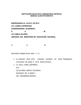 INSTITUCIÓN EDUCATIVA COMUNITARIA DISTRITAL
MANUEL ELKIN PATARROYO
BARRRANQUILLA, JULIO 6 DE 2015
LIC: LUZMILA RODRIGUEZ
COORDINADORA ACADEMICA
E. S. M.
LIC.YAMILE SILVERA
ASESORA DEL MINISTERIO DE EDUCACIÓN NACIONAL
E. S. M.
Apreciados colegas de las sede 1 y 2.
• La presente tiene como propósito socializar los Actos Pedagógicos
curriculares del grado 5° de la básica primaria .
• Le anexo mallas, (ESPAÑ0L).
ATT:
LIC.ALVARO AMAYA POLANCO
DOCENTE DE 4°-SEDE 1.
CEL: 3004480654-3525238
 