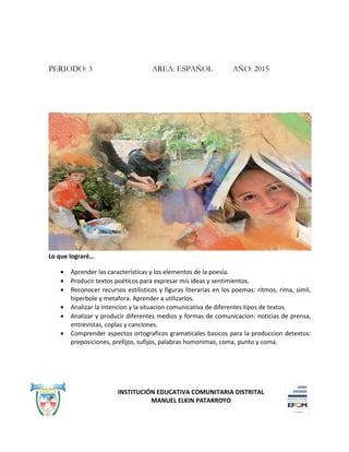 PERIODO: 3 AREA: ESPAÑOL AÑO: 2015
Lo que lograré…
• Aprender las características y los elementos de la poesía.
• Producir textos poéticos para expresar mis ideas y sentimientos.
• Reconocer recursos estilisticos y figuras literarias en los poemas: ritmos, rima, simil,
hiperbole y metafora. Aprender a utilizarlos.
• Analizar la intencion y la situacion comunicativa de diferentes tipos de textos.
• Analizar y producir diferentes medios y formas de comunicacion: noticias de prensa,
entrevistas, coplas y canciones.
• Comprender aspectos ortograficos gramaticales basicos para la produccion detextos:
preposiciones, prefijos, sufijos, palabras homonimas, coma, punto y coma.
INSTITUCIÓN EDUCATIVA COMUNITARIA DISTRITAL
MANUEL ELKIN PATARROYO
 