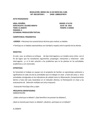 RESOLUCIÓN 000501 DEL 31 DE MAYO DEL 2.006
NIT: 802.007548-5 - DANE: 108001074674
ACTO PEDAGOGICO
AREA: ESPAÑOL GRADO: 4°A-5ºA
ESPECIALISTA: ALVARO AMAYA JULIO DE 2015
TEMA: EL DEBATE TIEMPO: 2 HORAS
PERIODO: 3
ESTANDAR: PRODUCCIÓN TEXTUAL
COMPETENCIA: PRAGMÁTICA
-LOGROS: • Reconoce las características técnicas para realizar un debate.
• Participa en un debate expresándose con claridad y respeto ante la opinión de los demás.
DIDACTICA
En este caso se utilizara un enfoque de tipo interrogativo y un modelo socio crítico con el
fin de lograr que los estudiantes argumenten, propongan, interpreten y relacionen cada
interrogante y a si le den solución a los problemas que se les plantea en las actividades
académicas y con vivenciales.
ESTRATEGIA
Se fomentará el trabajo en equipo con el propósito de facilitar un aprendizaje autónomo y
significativo en cada una de las actividades que se trabajan en clase y fuera de clase; y otras
actividades consignadas en los indicadores de calidad como la, Observación, Comportamiento
dentro y fuera del aula; basándose en el indicador afectivo, la Participación en clase y las
evaluaciones de Selección múltiple con única respuesta
- Evaluación final (tipo Icfes y saber
PREGUNTAS ORIENTADORAS
AMBIENTACIÓN
-¿Sabe usted que es debate?, ¿Qué beneficio nos prestan los debates?,
¿Qué se necesita para hacer un debate?, ¿Quiénes participan en un debate?
EL DEBATE
 
