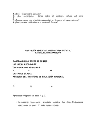 1. ¿Qué te pareció la jornada?
2. ¿Qué comentarios tienes sobre el sombrero, refugio del alma
?
3. ¿Por qué crees que el trabajo cooperativo te favorece a ti personalmente?
4. ¿Con que nota calificarías a tu profesor?, Por qué?
INSTITUCIÓN EDUCATIVA COMUNITARIA DISTRITAL
MANUEL ELKIN PATARROYO
BARRRANQUILLA, ENERO 30 DE 2015
LIC: LUZMILA RODRIGUEZ
COORDINADORA ACADEMICA
E. S. M.
LIC.YAMILE SILVERA
ASESORA DEL MINISTERIO DE EDUCACIÓN NACIONAL
E. S. M.
Apreciados colegas de las sede 1 y 2.
• La presente tiene como propósito socializar los Actos Pedagógicos
curriculares del grado 5° de la básica primaria .
 