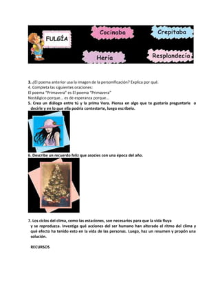 3. ¿El poema anterior usa la imagen de la personificación? Explica por qué.
4. Completa las siguientes oraciones:
El poema “Primavera” es El poema “Primavera”
Nostálgico porque... es de esperanza porque...
5. Crea un diálogo entre tú y la prima Vera. Piensa en algo que te gustaría preguntarle o
decirle y en lo que ella podría contestarte, luego escríbelo.
6. Describe un recuerdo feliz que asocies con una época del año.
7. Los ciclos del clima, como las estaciones, son necesarios para que la vida fluya
y se reproduzca. Investiga qué acciones del ser humano han alterado el ritmo del clima y
qué efecto ha tenido esto en la vida de las personas. Luego, haz un resumen y propón una
solución.
RECURSOS
 