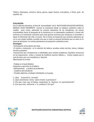 Tablero, fotocopias, cartulina, tijeras, gomas, papel siluetsa, marcadores, a fiches, guía de
español, etc.
EVALUACION.
Con la reforma educativa, el área de Humanidades de la INSTITUCION EDUCATIVA DISTRITAL
MANUEL ELKIN PATARROYO asumen la evaluación desde un enfoque cualitativo sobre el
modelo socio crítico, valorando los proceso educativos de los estudiantes, así mismo
orientándolos hacia la búsqueda de la excelencia en un desempeño estudiantil, a través del
estímulo y la motivación constante para auto generar procesos que conduzcan a consolidar y
lograr la dimensión del niño y el joven .Por lo tanto la evaluación que nosotros aplicamos ya
no es una simple medida o prueba sino que es todo un proceso formativo que es clave en la
toma de decisiones. En síntesis planteamos la evaluación cualitativa como:
Estrategias:
-Participación activa dentro de clase.
-El interés y motivación en la solución de talleres, pruebas orales escritas, tareas, trabajos
escritos y grupales.
-Evaluaciones por competencias y habilidades para resolver problemas.-Equilibrio emocional
en las exposiciones orales y manejo de Auditorio.-buenos hábitos y mucho respeto por el
aula de clase, por sus compañeros y docente.
Observación en el aula:
-Trabajo en el aula-Debates
Preguntas y ejercicios en el tablero
-Planteamiento y análisis de problemas
--Cuaderno del estudiante:
--Pruebas objetivas y trabajos individuales o en grupo.
1. ¿Qué te pareció la jornada?
2. ¿Qué comentarios tienes sobre el texto la primavera?
3. ¿Por qué crees que el trabajo cooperativo te favorece a ti personalmente?
4. ¿Con que nota calificarías a tu profesor?, Por qué?
INSTITUCIÓN EDUCATIVA COMUNITARIA DISTRITAL
 