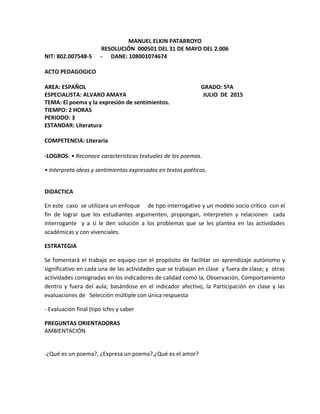 MANUEL ELKIN PATARROYO
RESOLUCIÓN 000501 DEL 31 DE MAYO DEL 2.006
NIT: 802.007548-5 - DANE: 108001074674
ACTO PEDAGOGICO
AREA: ESPAÑOL GRADO: 5ºA
ESPECIALISTA: ALVARO AMAYA JULIO DE 2015
TEMA: El poema y la expresión de sentimientos.
TIEMPO: 2 HORAS
PERIODO: 3
ESTANDAR: Literatura
COMPETENCIA: Literaria
-LOGROS: • Reconoce características textuales de los poemas.
• Interpreta ideas y sentimientos expresados en textos poéticos.
DIDACTICA
En este caso se utilizara un enfoque de tipo interrogativo y un modelo socio crítico con el
fin de lograr que los estudiantes argumenten, propongan, interpreten y relacionen cada
interrogante y a si le den solución a los problemas que se les plantea en las actividades
académicas y con vivenciales.
ESTRATEGIA
Se fomentará el trabajo en equipo con el propósito de facilitar un aprendizaje autónomo y
significativo en cada una de las actividades que se trabajan en clase y fuera de clase; y otras
actividades consignadas en los indicadores de calidad como la, Observación, Comportamiento
dentro y fuera del aula; basándose en el indicador afectivo, la Participación en clase y las
evaluaciones de Selección múltiple con única respuesta
- Evaluación final (tipo Icfes y saber
PREGUNTAS ORIENTADORAS
AMBIENTACIÓN
-¿Qué es un poema?, ¿Expresa un poema?,¿Qué es el amor?
 
