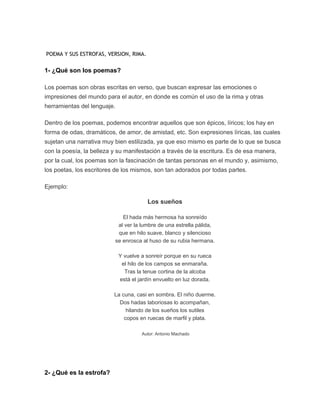 POEMA Y SUS ESTROFAS, VERSION, RIMA.
1- ¿Qué son los poemas?
Los poemas son obras escritas en verso, que buscan expresar las emociones o
impresiones del mundo para el autor, en donde es común el uso de la rima y otras
herramientas del lenguaje.
Dentro de los poemas, podemos encontrar aquellos que son épicos, líricos; los hay en
forma de odas, dramáticos, de amor, de amistad, etc. Son expresiones líricas, las cuales
sujetan una narrativa muy bien estilizada, ya que eso mismo es parte de lo que se busca
con la poesía, la belleza y su manifestación a través de la escritura. Es de esa manera,
por la cual, los poemas son la fascinación de tantas personas en el mundo y, asimismo,
los poetas, los escritores de los mismos, son tan adorados por todas partes.
Ejemplo:
Los sueños
El hada más hermosa ha sonreído
al ver la lumbre de una estrella pálida,
que en hilo suave, blanco y silencioso
se enrosca al huso de su rubia hermana.
Y vuelve a sonreír porque en su rueca
el hilo de los campos se enmaraña.
Tras la tenue cortina de la alcoba
está el jardín envuelto en luz dorada.
La cuna, casi en sombra. El niño duerme.
Dos hadas laboriosas lo acompañan,
hilando de los sueños los sutiles
copos en ruecas de marfil y plata.
Autor: Antonio Machado
2- ¿Qué es la estrofa?
 