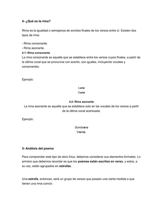 4- ¿Qué es la rima?
Rima es la igualdad o semejanza de sonidos finales de los versos entre sí. Existen dos
tipos de rima:
- Rima consonante.
- Rima asonante.
4.1- Rima consonante
La rima consonante es aquella que se establece entre los versos cuyos finales, a partir de
la última vocal que se pronuncia con acento, son iguales, incluyendo vocales y
consonantes.
Ejemplo:
Luna
Cuna
4.2- Rima asonante
La rima asonante es aquella que se establece solo en las vocales de los versos a partir
de la última vocal acentuada.
Ejemplo:
Sombrero
Viento
5- Análisis del poema
Para comprender este tipo de obra lírica, debemos considerar sus elementos formales. Lo
primero que debemos recordar es que los poemas están escritos en verso, y estos, a
su vez, están agrupados en estrofas.
Una estrofa, entonces, será un grupo de versos que poseen una cierta medida o que
tienen una rima común.
 
