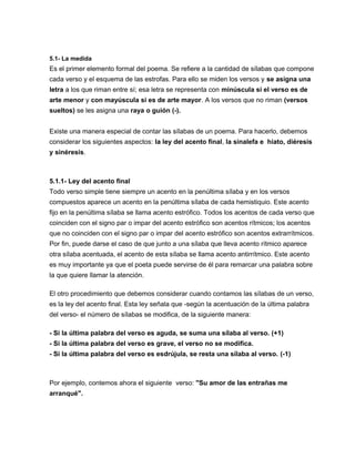5.1- La medida
Es el primer elemento formal del poema. Se refiere a la cantidad de sílabas que compone
cada verso y el esquema de las estrofas. Para ello se miden los versos y se asigna una
letra a los que riman entre sí; esa letra se representa con minúscula si el verso es de
arte menor y con mayúscula si es de arte mayor. A los versos que no riman (versos
sueltos) se les asigna una raya o guión (-).
Existe una manera especial de contar las sílabas de un poema. Para hacerlo, debemos
considerar los siguientes aspectos: la ley del acento final, la sinalefa e hiato, diéresis
y sinéresis.
5.1.1- Ley del acento final
Todo verso simple tiene siempre un acento en la penúltima sílaba y en los versos
compuestos aparece un acento en la penúltima sílaba de cada hemistiquio. Este acento
fijo en la penúltima sílaba se llama acento estrófico. Todos los acentos de cada verso que
coinciden con el signo par o impar del acento estrófico son acentos rítmicos; los acentos
que no coinciden con el signo par o impar del acento estrófico son acentos extrarrítmicos.
Por fin, puede darse el caso de que junto a una sílaba que lleva acento rítmico aparece
otra sílaba acentuada, el acento de esta sílaba se llama acento antirrítmico. Este acento
es muy importante ya que el poeta puede servirse de él para remarcar una palabra sobre
la que quiere llamar la atención.
El otro procedimiento que debemos considerar cuando contamos las sílabas de un verso,
es la ley del acento final. Esta ley señala que -según la acentuación de la última palabra
del verso- el número de sílabas se modifica, de la siguiente manera:
- Si la última palabra del verso es aguda, se suma una sílaba al verso. (+1)
- Si la última palabra del verso es grave, el verso no se modifica.
- Si la última palabra del verso es esdrújula, se resta una sílaba al verso. (-1)
Por ejemplo, contemos ahora el siguiente verso: "Su amor de las entrañas me
arranqué".
 