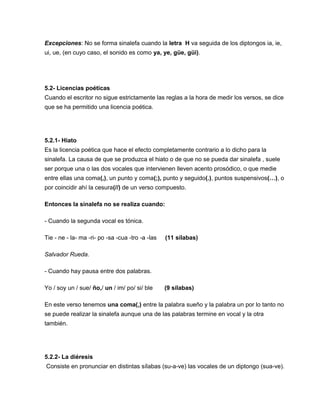 Excepciones: No se forma sinalefa cuando la letra H va seguida de los diptongos ia, ie,
ui, ue, (en cuyo caso, el sonido es como ya, ye, güe, güi).
5.2- Licencias poéticas
Cuando el escritor no sigue estrictamente las reglas a la hora de medir los versos, se dice
que se ha permitido una licencia poética.
5.2.1- Hiato
Es la licencia poética que hace el efecto completamente contrario a lo dicho para la
sinalefa. La causa de que se produzca el hiato o de que no se pueda dar sinalefa , suele
ser porque una o las dos vocales que intervienen lleven acento prosódico, o que medie
entre ellas una coma(,), un punto y coma(;), punto y seguido(.), puntos suspensivos(…), o
por coincidir ahí la cesura(//) de un verso compuesto.
Entonces la sinalefa no se realiza cuando:
- Cuando la segunda vocal es tónica.
Tie - ne - la- ma -ri- po -sa -cua -tro -a -las (11 sílabas)
Salvador Rueda.
- Cuando hay pausa entre dos palabras.
Yo / soy un / sue/ ño,/ un / im/ po/ si/ ble (9 sílabas)
En este verso tenemos una coma(,) entre la palabra sueño y la palabra un por lo tanto no
se puede realizar la sinalefa aunque una de las palabras termine en vocal y la otra
también.
5.2.2- La diéresis
Consiste en pronunciar en distintas sílabas (su-a-ve) las vocales de un diptongo (sua-ve).
 