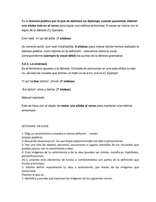 Es la licencia poética por la que se deshace un diptongo cuando queremos obtener
una sílaba más en el verso para lograr una métrica armoniosa. A veces se marca con el
signo de la diéresis (¨). Ejemplo:
Con/ sed/ in/ sa/ cï/ a/ble (7 sílabas)
(lo correcto sería: con/ sed/ in/sa/sia/ble, 6 sílabas) para indicar dónde hemos realizado la
diéresis poética, como dijimos en la definición, colocamos sobre la vocal
correspondiente (siempre la vocal débil) los puntos de la diéresis gramatical.
5.2.3- La sinéresis
Es el fenómeno opuesto a la diéresis. Consiste en pronunciar en una sola sílaba (o-céa-
no, aé-rea) las vocales que forman un hiato (o-cé-a-no, a-é-re-a). Ejemplo:
Y/ yo/ ha/bía/ di/cho/: ¡Vi/ve!, (7 sílabas)
Es/ de/cir/: a/ma y /be/sa. (7 sílabas)
Manuel machado
Esto se hace con el objeto de restar una sílaba al verso para mantener una métrica
armoniosa
ACTIVIDAD EN CLASE
1. Elige un sentimiento o unaidea e intenta definirlo cantes
propias palabras.
2. Recuerda situaciones en las que hayas experimentado esa idea o pensamiento.
3. Haz una lista de objetos, personas, sensaciones o lugares extraídos de tus recuerdos que
puedas asociar con tu sentimiento o idea.
4. Crea imágenes de tu sentimiento o de tu idea (pueden ser símiles, metáforas, hipérboles,
personificaciones,
etc.), uniendo esos elementos de turista o combinándolos con partes de la definición que
hiciste al principio.
5. Intenta definir nuevamente tu idea o sentimiento, por medio de las imágenes que
construiste.
Practico lo que sé…
1. Identifica y escribe qué expresan las imágenes de los siguientes versos.
 