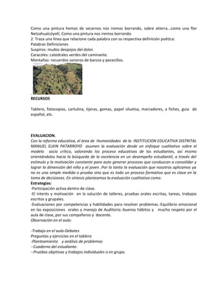 Como una pintura hemos de secarnos nos iremos borrando, sobre atierra...como una flor
Netzahualcóyotl, Como una pintura nos iremos borrando.
2. Traza una línea que relacione cada palabra con su respectiva definición poética:
Palabras Definiciones
Suspiros: mudos despojos del dolor.
Caracoles: catedrales verdes del caminante.
Montañas: recuerdos sonoros de barcos y pececillos.
.
RECURSOS
Tablero, fotocopias, cartulina, tijeras, gomas, papel siluetsa, marcadores, a fiches, guía de
español, etc.
EVALUACION.
Con la reforma educativa, el área de Humanidades de la INSTITUCION EDUCATIVA DISTRITAL
MANUEL ELKIN PATARROYO asumen la evaluación desde un enfoque cualitativo sobre el
modelo socio crítico, valorando los proceso educativos de los estudiantes, así mismo
orientándolos hacia la búsqueda de la excelencia en un desempeño estudiantil, a través del
estímulo y la motivación constante para auto generar procesos que conduzcan a consolidar y
lograr la dimensión del niño y el joven .Por lo tanto la evaluación que nosotros aplicamos ya
no es una simple medida o prueba sino que es todo un proceso formativo que es clave en la
toma de decisiones. En síntesis planteamos la evaluación cualitativa como:
Estrategias:
-Participación activa dentro de clase.
-El interés y motivación en la solución de talleres, pruebas orales escritas, tareas, trabajos
escritos y grupales.
-Evaluaciones por competencias y habilidades para resolver problemas.-Equilibrio emocional
en las exposiciones orales y manejo de Auditorio.-buenos hábitos y mucho respeto por el
aula de clase, por sus compañeros y docente.
Observación en el aula:
-Trabajo en el aula-Debates
Preguntas y ejercicios en el tablero
-Planteamiento y análisis de problemas
--Cuaderno del estudiante:
--Pruebas objetivas y trabajos individuales o en grupo.
 