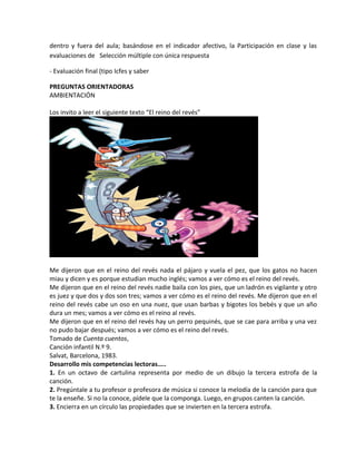 dentro y fuera del aula; basándose en el indicador afectivo, la Participación en clase y las
evaluaciones de Selección múltiple con única respuesta
- Evaluación final (tipo Icfes y saber
PREGUNTAS ORIENTADORAS
AMBIENTACIÓN
Los invito a leer el siguiente texto “El reino del revés”
Me dijeron que en el reino del revés nada el pájaro y vuela el pez, que los gatos no hacen
miau y dicen y es porque estudian mucho inglés; vamos a ver cómo es el reino del revés.
Me dijeron que en el reino del revés nadie baila con los pies, que un ladrón es vigilante y otro
es juez y que dos y dos son tres; vamos a ver cómo es el reino del revés. Me dijeron que en el
reino del revés cabe un oso en una nuez, que usan barbas y bigotes los bebés y que un año
dura un mes; vamos a ver cómo es el reino al revés.
Me dijeron que en el reino del revés hay un perro pequinés, que se cae para arriba y una vez
no pudo bajar después; vamos a ver cómo es el reino del revés.
Tomado de Cuenta cuentos,
Canción infantil N.º 9.
Salvat, Barcelona, 1983.
Desarrollo mis competencias lectoras…..
1. En un octavo de cartulina representa por medio de un dibujo la tercera estrofa de la
canción.
2. Pregúntale a tu profesor o profesora de música si conoce la melodía de la canción para que
te la enseñe. Si no la conoce, pídele que la componga. Luego, en grupos canten la canción.
3. Encierra en un círculo las propiedades que se invierten en la tercera estrofa.
 
