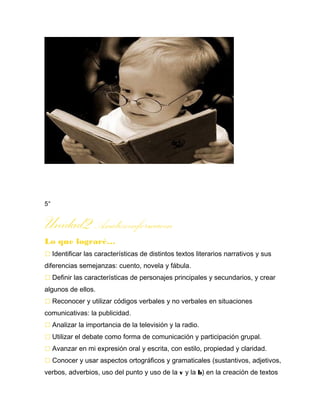 5°
Unidad2Analizoinformacin
Lo que lograré…
 Identificar las características de distintos textos literarios narrativos y sus
diferencias semejanzas: cuento, novela y fábula.
 Definir las características de personajes principales y secundarios, y crear
algunos de ellos.
 Reconocer y utilizar códigos verbales y no verbales en situaciones
comunicativas: la publicidad.
 Analizar la importancia de la televisión y la radio.
 Utilizar el debate como forma de comunicación y participación grupal.
 Avanzar en mi expresión oral y escrita, con estilo, propiedad y claridad.
 Conocer y usar aspectos ortográficos y gramaticales (sustantivos, adjetivos,
verbos, adverbios, uso del punto y uso de la v y la b) en la creación de textos
 