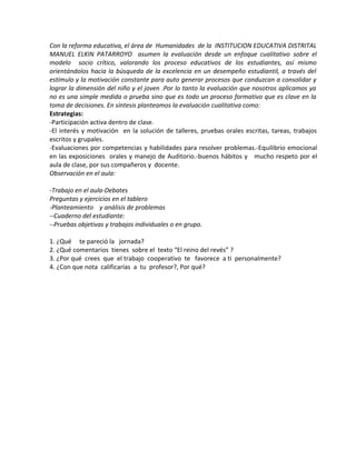 Con la reforma educativa, el área de Humanidades de la INSTITUCION EDUCATIVA DISTRITAL
MANUEL ELKIN PATARROYO asumen la evaluación desde un enfoque cualitativo sobre el
modelo socio crítico, valorando los proceso educativos de los estudiantes, así mismo
orientándolos hacia la búsqueda de la excelencia en un desempeño estudiantil, a través del
estímulo y la motivación constante para auto generar procesos que conduzcan a consolidar y
lograr la dimensión del niño y el joven .Por lo tanto la evaluación que nosotros aplicamos ya
no es una simple medida o prueba sino que es todo un proceso formativo que es clave en la
toma de decisiones. En síntesis planteamos la evaluación cualitativa como:
Estrategias:
-Participación activa dentro de clase.
-El interés y motivación en la solución de talleres, pruebas orales escritas, tareas, trabajos
escritos y grupales.
-Evaluaciones por competencias y habilidades para resolver problemas.-Equilibrio emocional
en las exposiciones orales y manejo de Auditorio.-buenos hábitos y mucho respeto por el
aula de clase, por sus compañeros y docente.
Observación en el aula:
-Trabajo en el aula-Debates
Preguntas y ejercicios en el tablero
-Planteamiento y análisis de problemas
--Cuaderno del estudiante:
--Pruebas objetivas y trabajos individuales o en grupo.
1. ¿Qué te pareció la jornada?
2. ¿Qué comentarios tienes sobre el texto “El reino del revés” ?
3. ¿Por qué crees que el trabajo cooperativo te favorece a ti personalmente?
4. ¿Con que nota calificarías a tu profesor?, Por qué?
 