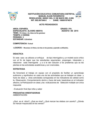 INSTITUCIÓN EDUCATIVA COMUNITARIA DISTRITAL
MANUEL ELKIN PATARROYO
RESOLUCIÓN 000501 DEL 31 DE MAYO DEL 2.006
NIT: 802.007548-5 - DANE: 108001074674
ACTO PEDAGOGICO
AREA: ESPAÑOL GRADO: 5ºA
ESPECIALISTA: ALVARO AMAYA AGOSTO DE 2015
TEMA: El ritmo y la rima en los poemas
TIEMPO: 2 HORAS
PERIODO: 3
ESTANDAR: Literatura
COMPETENCIA: Textual
-LOGROS: • Reconoce el ritmo y la rima en los poemas y aprende a utilizarlos.
DIDACTICA
En este caso se utilizara un enfoque de tipo interrogativo y un modelo socio crítico
con el fin de lograr que los estudiantes argumenten, propongan, interpreten y
relacionen cada interrogante y a si le den solución a los problemas que se les
plantea en las actividades académicas y con vivenciales.
ESTRATEGIA
Se fomentará el trabajo en equipo con el propósito de facilitar un aprendizaje
autónomo y significativo en cada una de las actividades que se trabajan en clase y
fuera de clase; y otras actividades consignadas en los indicadores de calidad como
la, Observación, Comportamiento dentro y fuera del aula; basándose en el indicador
afectivo, la Participación en clase y las evaluaciones de Selección múltiple con única
respuesta
- Evaluación final (tipo Icfes y saber
PREGUNTAS ORIENTADORAS
AMBIENTACIÓN
¿Qué es el ritmo?, ¿Qué es rima?, ¿Qué marcan las silabas con acento?, ¿Dónde
se marcan mayúsculas en los versos?
 