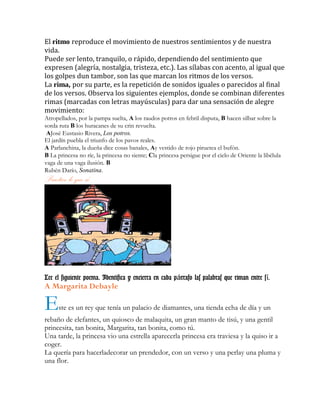 El ritmo reproduce el movimiento de nuestros sentimientos y de nuestra
vida.
Puede ser lento, tranquilo, o rápido, dependiendo del sentimiento que
expresen (alegría, nostalgia, tristeza, etc.). Las sílabas con acento, al igual que
los golpes dun tambor, son las que marcan los ritmos de los versos.
La rima, por su parte, es la repetición de sonidos iguales o parecidos al final
de los versos. Observa los siguientes ejemplos, donde se combinan diferentes
rimas (marcadas con letras mayúsculas) para dar una sensación de alegre
movimiento:
Atropellados, por la pampa suelta, A los raudos potros en febril disputa, B hacen silbar sobre la
sorda ruta B los huracanes de su crin revuelta.
AJosé Eustasio Rivera, Los potros.
El jardín puebla el triunfo de los pavos reales.
A Parlanchina, la dueña dice cosas banales, Ay vestido de rojo piruetea el bufón.
B La princesa no ríe, la princesa no siente; Cla princesa persigue por el cielo de Oriente la libélula
vaga de una vaga ilusión. B
Rubén Darío, Sonatina.
Practico lo que sé……
Lee el siguiente poema. Identifica y encierra en cada p rrafo las palabras que riman entre s .á í
A Margarita Debayle
Este es un rey que tenía un palacio de diamantes, una tienda echa de día y un
rebaño de elefantes, un quiosco de malaquita, un gran manto de tisú, y una gentil
princesita, tan bonita, Margarita, tan bonita, como tú.
Una tarde, la princesa vio una estrella aparecerla princesa era traviesa y la quiso ir a
coger.
La quería para hacerladecorar un prendedor, con un verso y una perlay una pluma y
una flor.
 