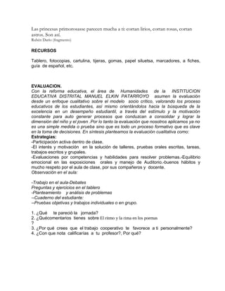 Las princesas primorosasse parecen mucha a ti: cortan lirios, cortan rosas, cortan
astros. Son así.
Rubén Darío (fragmento)
RECURSOS
Tablero, fotocopias, cartulina, tijeras, gomas, papel siluetsa, marcadores, a fiches,
guía de español, etc.
EVALUACION.
Con la reforma educativa, el área de Humanidades de la INSTITUCION
EDUCATIVA DISTRITAL MANUEL ELKIN PATARROYO asumen la evaluación
desde un enfoque cualitativo sobre el modelo socio crítico, valorando los proceso
educativos de los estudiantes, así mismo orientándolos hacia la búsqueda de la
excelencia en un desempeño estudiantil, a través del estímulo y la motivación
constante para auto generar procesos que conduzcan a consolidar y lograr la
dimensión del niño y el joven .Por lo tanto la evaluación que nosotros aplicamos ya no
es una simple medida o prueba sino que es todo un proceso formativo que es clave
en la toma de decisiones. En síntesis planteamos la evaluación cualitativa como:
Estrategias:
-Participación activa dentro de clase.
-El interés y motivación en la solución de talleres, pruebas orales escritas, tareas,
trabajos escritos y grupales.
-Evaluaciones por competencias y habilidades para resolver problemas.-Equilibrio
emocional en las exposiciones orales y manejo de Auditorio.-buenos hábitos y
mucho respeto por el aula de clase, por sus compañeros y docente.
Observación en el aula:
-Trabajo en el aula-Debates
Preguntas y ejercicios en el tablero
-Planteamiento y análisis de problemas
--Cuaderno del estudiante:
--Pruebas objetivas y trabajos individuales o en grupo.
1. ¿Qué te pareció la jornada?
2. ¿Quécomentarios tienes sobre El ritmo y la rima en los poemas
?
3. ¿Por qué crees que el trabajo cooperativo te favorece a ti personalmente?
4. ¿Con que nota calificarías a tu profesor?, Por qué?
 