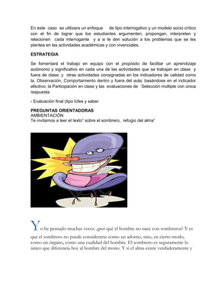 En este caso se utilizara un enfoque de tipo interrogativo y un modelo socio crítico
con el fin de lograr que los estudiantes argumenten, propongan, interpreten y
relacionen cada interrogante y a si le den solución a los problemas que se les
plantea en las actividades académicas y con vivenciales.
ESTRATEGIA
Se fomentará el trabajo en equipo con el propósito de facilitar un aprendizaje
autónomo y significativo en cada una de las actividades que se trabajan en clase y
fuera de clase; y otras actividades consignadas en los indicadores de calidad como
la, Observación, Comportamiento dentro y fuera del aula; basándose en el indicador
afectivo, la Participación en clase y las evaluaciones de Selección múltiple con única
respuesta
- Evaluación final (tipo Icfes y saber
PREGUNTAS ORIENTADORAS
AMBIENTACIÓN
Te invitamos a leer el texto” sobre el sombrero, refugio del alma”
Yo he pensado muchas veces: ¿por qué el hombre no nace con sombreros? Y es
que el sombrero no puede considerarse como un adorno, sino, en cierto modo,
como un órgano, como una cualidad del hombre. El sombrero es seguramente lo
único que diferencia hoy al hombre del mono. Y si el alma existe verdaderamente y
 