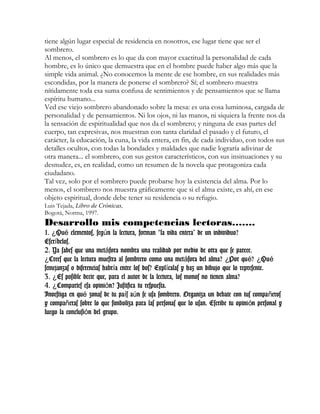 tiene algún lugar especial de residencia en nosotros, ese lugar tiene que ser el
sombrero.
Al menos, el sombrero es lo que da con mayor exactitud la personalidad de cada
hombre, es lo único que demuestra que en el hombre puede haber algo más que la
simple vida animal. ¿No conocemos la mente de ese hombre, en sus realidades más
escondidas, por la manera de ponerse el sombrero? Sí; el sombrero muestra
nítidamente toda esa suma confusa de sentimientos y de pensamientos que se llama
espíritu humano...
Ved ese viejo sombrero abandonado sobre la mesa: es una cosa luminosa, cargada de
personalidad y de pensamientos. Ni los ojos, ni las manos, ni siquiera la frente nos da
la sensación de espiritualidad que nos da el sombrero; y ninguna de esas partes del
cuerpo, tan expresivas, nos muestran con tanta claridad el pasado y el futuro, el
carácter, la educación, la cuna, la vida entera, en fin, de cada individuo, con todos sus
detalles ocultos, con todas la bondades y maldades que nadie lograría adivinar de
otra manera... el sombrero, con sus gestos característicos, con sus insinuaciones y su
desnudez, es, en realidad, como un resumen de la novela que protagoniza cada
ciudadano.
Tal vez, solo por el sombrero puede probarse hoy la existencia del alma. Por lo
menos, el sombrero nos muestra gráficamente que si el alma existe, es ahí, en ese
objeto espiritual, donde debe tener su residencia o su refugio.
Luis Tejada, Libro de Crónicas,
Bogotá, Norma, 1997.
Desarrollo mis competencias lectoras…….
1. Qu elementos, seg n la lectura, forman la vida entera” de un individuo?¿ é ú “
Escr belos.í
2. Ya sabes que una met fora nombra una realidad por medio de otra que se parece.á
Crees que la lectura muestra al sombrero como una met fora del alma? Por qu ? Qu¿ á ¿ é ¿ é
semejanzas o diferencias habr a entre los dos? Expl calas y haz un dibujo que lo represente.í í
3. Es posible decir que, para el autor de la lectura, los monos no tienen alma?¿
4. Compartes esa opini n? Justifica tu respuesta.¿ ó
Investiga en qu zonas de tu pa s a n se usa sombrero. Organiza un debate con tus compa erosé í ú ñ
y compa eras sobre lo que simboliza para las personas que lo usan. Escribe tu opini n personal yñ ó
luego la conclusi n del grupo.ó
 