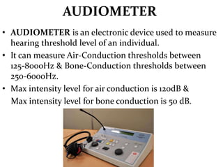 AUDIOMETER
• AUDIOMETER is an electronic device used to measure
hearing threshold level of an individual.
• It can measure Air-Conduction thresholds between
125-8000Hz & Bone-Conduction thresholds between
250-6000Hz.
• Max intensity level for air conduction is 120dB &
Max intensity level for bone conduction is 50 dB.
 