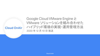 Cloud Onr
Cloud OnAir
Cloud OnAir
Google Cloud VMware Engine と
VMware ソリューションを組み合わせた
ハイブリッド環境の実現・運用管理方法
2020 年 12 月 10 日 放送
 