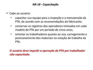 NR-18 - Capacitação
 Cabe ao usuário:
• capacitar sua equipe para a inspeção e a manutenção da
PTA, de acordo com as recomendações do fabricante;
• conservar os registros dos operadores treinados em cada
modelo de PTA por um período de cinco anos;
• orientar os trabalhadores quanto ao uso, carregamento e
posicionamento dos materiais na estação de trabalho da
PTA.
O usuário deve impedir a operação da PTA por trabalhador
não capacitado.
 