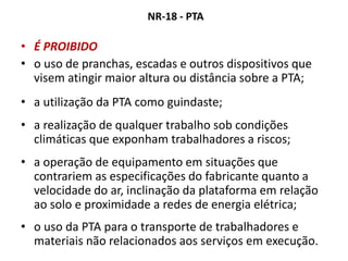 NR-18 - PTA
• É PROIBIDO
• o uso de pranchas, escadas e outros dispositivos que
visem atingir maior altura ou distância sobre a PTA;
• a utilização da PTA como guindaste;
• a realização de qualquer trabalho sob condições
climáticas que exponham trabalhadores a riscos;
• a operação de equipamento em situações que
contrariem as especificações do fabricante quanto a
velocidade do ar, inclinação da plataforma em relação
ao solo e proximidade a redes de energia elétrica;
• o uso da PTA para o transporte de trabalhadores e
materiais não relacionados aos serviços em execução.
 